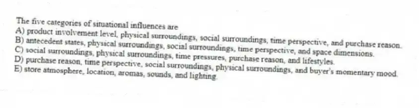 The five categories of situational influences are
A) product involvement level, physical surroundings, social surroundings, time perspective, and purchase reason.
B) antecedent states, physical surroundings, social surroundings, time perspective, and space dimensions.
C) social surroundings, physical surroundings, time pressures, purchase reason, and lifestyles.
D) purchase reason, time perspective, social surroundings, physical surroundings, and buyer's momentary mood.
E) store atmosphere, location, aromas, sounds, and lighting.