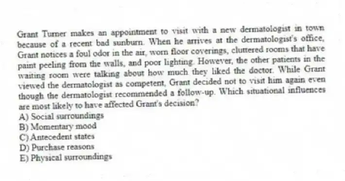 Grant Turner makes an appointment to visit with a new dermatologist in town because of a recent bad sunburn. When he arrives at the dermatologist's office, Grant notices a foul odor in the air, worn floor coverings, cluttered rooms that have paint peeling from the walls, and poor lighting. However, the other patients in the waiting room were talking about how much they liked the doctor. While Grant viewed the dermatologist as competent, Grant decided not to visit him again even though the dermatologist recommended a follow-up. Which situational influences are most likely to have affected Grant's decision?
A) Social surroundings
B) Momentary mood
C) Antecedent states
D) Purchase reasons
E) Physical surroundings