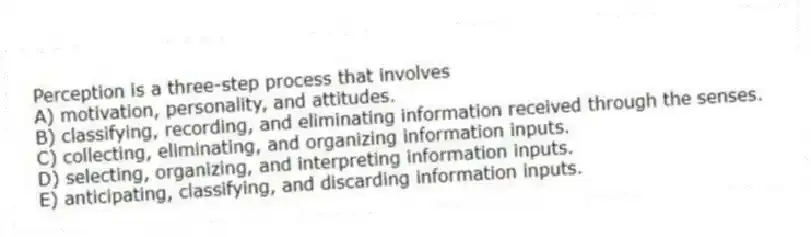 Perception is a three-step process that involves
A) motivation, personality, and attitudes.
B) classifying, recording, and eliminating information received through the senses.
C) collecting, eliminating, and organizing information inputs.
D) selecting, organizing, and interpreting information inputs.
E) anticipating, classifying, and discarding information inputs.