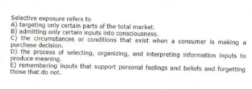 Selective exposure refers to
A) targeting only certain parts of the total market.
B) admitting only certain inputs into consciousness.
C) the circumstances or conditions that exist when a consumer is making a purchase decision.
D) the process of selecting, organizing, and interpreting information inputs to produce meaning.
E) remembering inputs that support personal feelings and beliefs and forgetting those that do not.