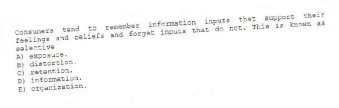 Consumers tend to remember information inputs that support their feelings and beliefs and forget inputs that do not. This is known as selective
A) exposure.
B) distortion.
C) retention.
D) information.
E) organization.