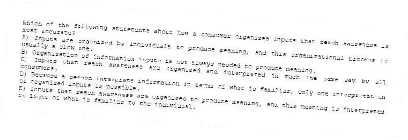 Which of the following statements about how a consumer organizes inputs that reach awareness is most accurate?
A) Inputs are organized by individuals to produce meaning, and this organizational process is usually a slow one.
B) Organization of information inputs is not always needed to produce meaning.
C) Inputs that reach awareness are organized and interpreted in much the same way by all consumers.
D) Because a person interprets information in terms of what is familiar, only one interpretation of organized inputs is possible.
E) Inputs that reach awareness are organized to produce meaning, and this meaning is interpreted in light of what is familiar to the individual.