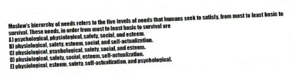 Maslow's hierarchy of needs refers to the five levels of needs that humans seek to satisfy, from most to least basic to survival. These needs, in order from most to least basic to survival are
A) psychological, physiological, safety, social, and esteem.
B) physiological, safety, esteem, social, and self-actualization.
C) physiological, psychological, safety, social, and esteem.
D) physiological, safety, social, esteem, self-actualization.
E) physiological, esteem, safety, self-actualization, and psychological.