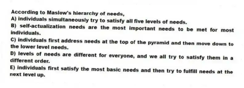 According to Maslow's hierarchy of needs,
A) individuals simultaneously try to satisfy all five levels of needs.
B) self-actualization needs are the most important needs to be met for most individuals.
C) individuals first address needs at the top of the pyramid and then move down to the lower level needs.
D) levels of needs are different for everyone, and we all try to satisfy them in a different order.
E) individuals first satisfy the most basic needs and then try to fulfill needs at the next level up.