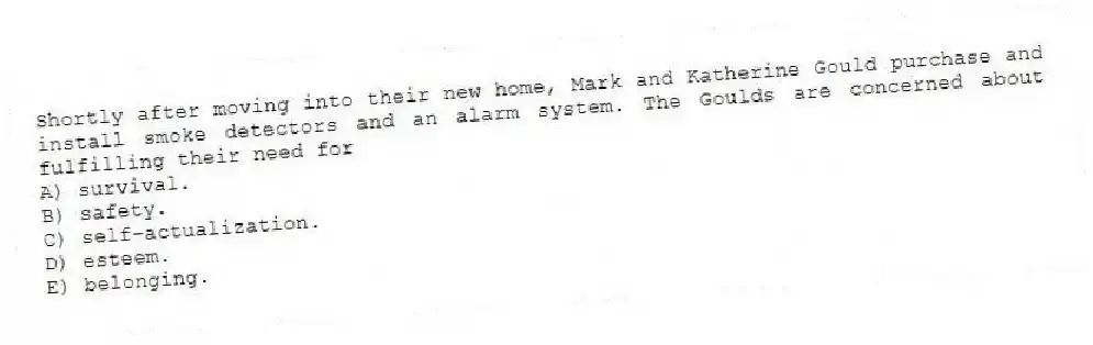 Shortly after moving into their new home, Mark and Katherine Gould purchase and install smoke detectors and an alarm system. The Goulds are concerned about fulfilling their need for
A) survival.
B) safety.
C) self-actualization.
D) esteem.
E) belonging.