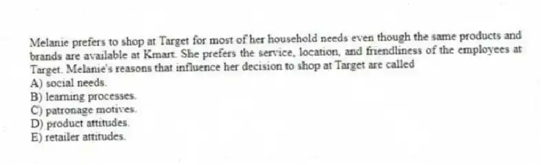 Melanie prefers to shop at Target for most of her household needs even though the same products and brands are available at Kmart. She prefers the service, location, and friendliness of the employees at Target. Melanie's reasons that influence her decision to shop at Target are called
A) social needs.
B) learning processes.
C) patronage motives.
D) product attitudes.
E) retailer attitudes.