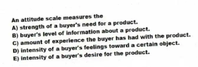 An attitude scale measures the
A) strength of a buyer's need for a product.
B) buyer's level of information about a product.
C) amount of experience the buyer has had with the product.
D) intensity of a buyer's feelings toward a certain object.
E) intensity of a buyer's desire for the product.