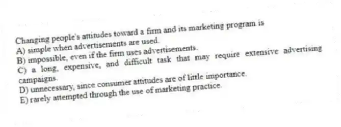 Changing people's attitudes toward a firm and its marketing program is
A) simple when advertisements are used.
B) impossible, even if the firm uses advertisements.
C) a long, expensive, and difficult task that may require extensive advertising campaigns.
D) unnecessary, since consumer attitudes are of little importance.
E) rarely attempted through the use of marketing practice.