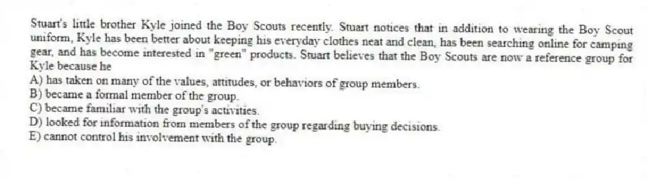 Stuart's little brother Kyle joined the Boy Scouts recently. Stuart notices that in addition to wearing the Boy Scout uniform, Kyle has been better about keeping his everyday clothes neat and clean, has been searching online for camping gear, and has become interested in "green" products. Stuart believes that the Boy Scouts are now a reference group for Kyle because he
A) has taken on many of the values, attitudes, or behaviors of group members.
B) became a formal member of the group.
C) became familiar with the group's activities.
D) looked for information from members of the group regarding buying decisions.
E) cannot control his involvement with the group.