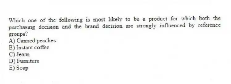 Which one of the following is most likely to be a product for which both the purchasing decision and the brand decision are strongly influenced by reference groups?
A) Canned peaches
B) Instant coffee
C) Jeans
D) Furniture
E) Soap