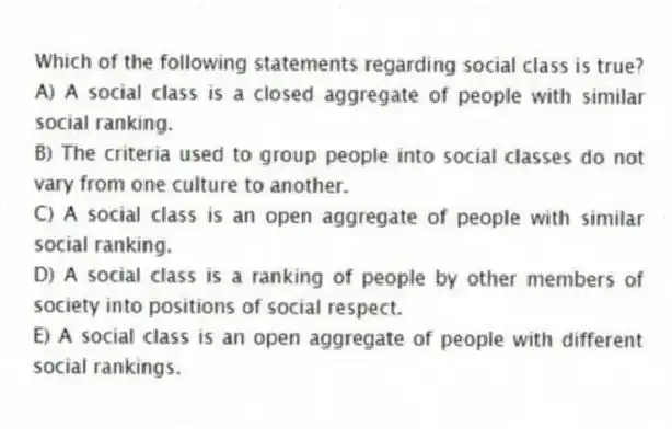Which of the following statements regarding social class is true?
A) A social class is a closed aggregate of people with similar social ranking.
B) The criteria used to group people into social classes do not vary from one culture to another.
C) A social class is an open aggregate of people with similar social ranking.
D) A social class is a ranking of people by other members of society into positions of social respect.
E) A social class is an open aggregate of people with different social rankings.