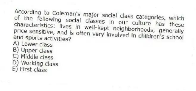 According to Coleman's major social class categories, which of the following social classes in our culture has these characteristics: lives in well-kept neighborhoods, generally price sensitive, and is often very involved in children's school and sports activities?
A) Lower class
B) Upper class
C) Middle class
D) Working class
E) First class