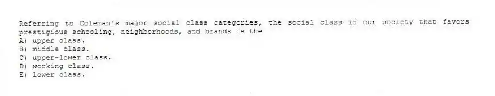 Referring to Coleman's major social class categories, the social class in our society that favors prestigious schooling, neighborhoods, and brands is the
A) upper class.
B) middle class.
C) upper-lower class.
D) working class.
E) lower class.