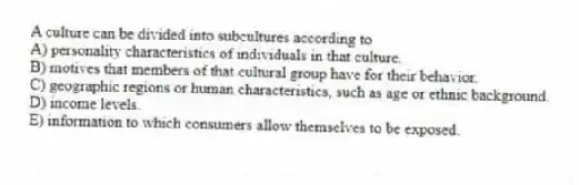 A culture can be divided into subcultures according to
A) personality characteristics of individuals in that culture.
B) motives that members of that cultural group have for their behavior.
C) geographic regions or human characteristics, such as age or ethnic background.
D) income levels.
E) information to which consumers allow themselves to be exposed.