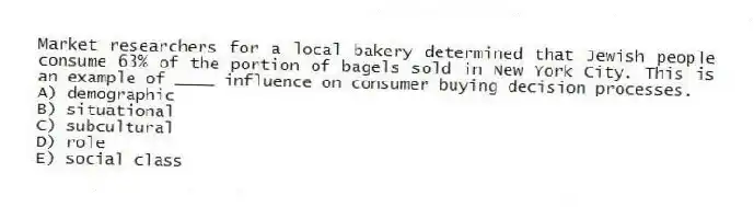 Market researchers for a local bakery determined that Jewish people consume 63% of the portion of bagels sold in New York City. This is an example of ____ influence on consumer buying decision processes.
A) demographic
B) situational
C) subcultural
D) role
E) social class