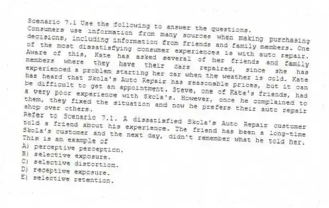 Scenario 7.1 Use the following to answer the questions.
Consumers use information from many sources when making purchasing decisions, including information from friends and family members. One of the most dissatisfying consumer experiences is with auto repair. Aware of this, Kate has asked several of her friends and family members where they have their cars repaired, since she has experienced a problem starting her car when the weather is cold. Kate has heard that Skola's Auto Repair has reasonable prices, but it can be difficult to get an appointment. Steve, one of Kate's friends, had a very poor experience with Skola's. However, once he complained to them, they fixed the situation and now he prefers their auto repair shop over others.
Refer to Scenario 7.1. A dissatisfied Skola's Auto Repair customer told a friend about his experience. The friend has been a long-time Skola's customer and the next day, didn't remember what he told her. This is an example of
A) perceptive perception.
B) selective exposure.
C) selective distortion.
D) receptive exposure.
E) selective retention.