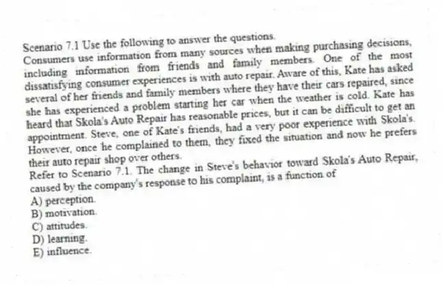 Scenario 7.1 Use the following to answer the questions.
Consumers use information from many sources when making purchasing decisions, including information from friends and family members. One of the most dissatisfying consumer experiences is with auto repair. Aware of this, Kate has asked several of her friends and family members where they have their cars repaired, since she has experienced a problem starting her car when the weather is cold. Kate has heard that Skola's Auto Repair has reasonable prices, but it can be difficult to get an appointment. Steve, one of Kate's friends, had a very poor experience with Skola's. However, once he complained to them, they fixed the situation and now he prefers their auto repair shop over others.
Refer to Scenario 7.1. The change in Steve's behavior toward Skola's Auto Repair, caused by the company's response to his complaint, is a function of
A) perception.
B) motivation.
C) attitudes.
D) learning.
E) influence.