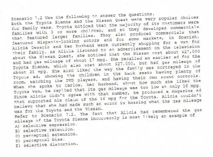 Scenario 7.2 Use the following to answer the questions.
Both the Toyota Sienna and the Nissan Quest were very popular choices for family vans. Toyota noticed that the majority of its customers were families with 3 or more children, and so they developed commercials that featured larger families. They also produced commercials that featured Hispanic-looking actors and for some markets, in Spanish. Alicia Desario and her husband were currently shopping for a van for their family. As Alicia listened to an advertisement on the television about the Nissan Quest, she noticed that the Nissan cost about $27,000 and had gas mileage of about 17 mpg. She recalled an earlier ad for the Toyota Sienna, which also cost about $27,000, but had gas mileage of about 21 mpg. She also liked the way the family was portrayed in the Toyota ad, showing the children in the back seats having plenty of room, watching the DVD players, and having their own sound controls. When she spoke to Carlos, her husband, about how much she liked the Toyota van, he replied that its gas mileage was too low at only 16 mpg. Since Alicia didn't agree with that number, he produced a magazine ad that supported his claim of the 16 mpg for the Toyota. Alicia couldn't believe that she had made such an error in hearing what the gas mileage was for the Toyota and the Nissan.
Refer to Scenario 7.2. The fact that Alicia had remembered the gas mileage of the Toyota Sienna incorrectly is most likely an example of
A) selective expression.
B) selective retention.
C) perceptual extension.
D) perceptual bias.
E) selective distortion.