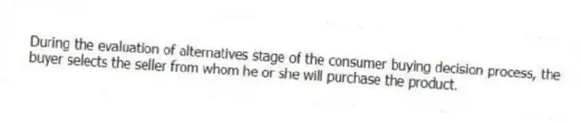During the evaluation of alternatives stage of the consumer buying decision process, the buyer selects the seller from whom he or she will purchase the product.