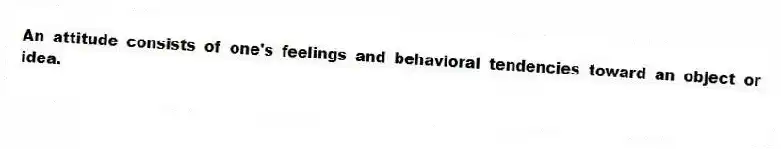 An attitude consists of one's feelings and behavioral tendencies toward an object or idea.