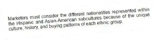 Marketers must consider the different nationalities represented within the Hispanic and Asian-American subcultures because of the unique culture, history, and buying patterns of each ethnic group.