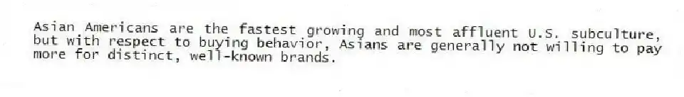 Asian Americans are the fastest growing and most affluent U.S. subculture, but with respect to buying behavior, Asians are generally not willing to pay more for distinct, well-known brands.