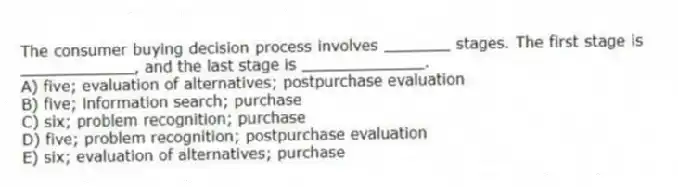 The consumer buying decision process involves _______ stages. The first stage is ____________, and the last stage is _____________.
A) five; evaluation of alternatives; postpurchase evaluation
B) five; information search; purchase
C) six; problem recognition; purchase
D) five; problem recognition; postpurchase evaluation
E) six; evaluation of alternatives; purchase
