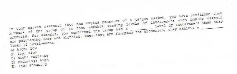 In your market research into the buying behavior of a target market, you have confirmed that members of the group do in fact exhibit varying levels of involvement when buying certain products. For example, you confirmed the group has a __________ level of involvement when they are purchasing cars and clothing. When they are shopping for groceries, they exhibit a __________ level of involvement.
A) high; low
B) low; high
C) high; enduring
D) enduring; high
E) low; enduring