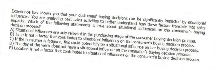 Experience has shown you that your customers' buying decisions can be significantly impacted by situational influences. You are analyzing past sales activities to better understand how these factors translate into sales impacts. Which of the following statements is true about situational influences on the consumer's buying decision process?
A) Situational influences are only relevant in the purchasing stage of the consumer buying decision process.
B) Time is not a factor that contributes to situational influences on the consumer's buying decision process.
C) If the consumer is fatigued, this could potentially be a situational influence on her buying decision process.
D) The day of the week does not have a situational influence on the consumer's buying decision process.
E) Location is not a factor that contributes to situational influences on the consumer's buying decision process.
