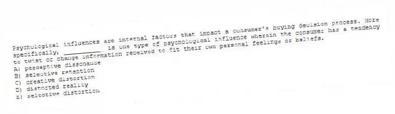 Psychological influences are internal factors that impact a consumer's buying decision process. More specifically, ___________ is one type of psychological influence wherein the consumer has a tendency to twist or change information received to fit their own personal feelings or beliefs.
A) perceptive dissonance
B) selective retention
C) creative distortion
D) distorted reality
E) selective distortion
