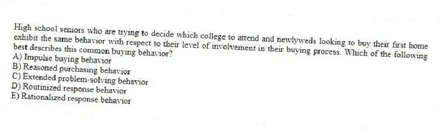 High school seniors who are trying to decide which college to attend and newlyweds looking to buy their first home exhibit the same behavior with respect to their level of involvement in their buying process. Which of the following best describes this common buying behavior?
A) Impulse buying behavior
B) Reasoned purchasing behavior
C) Extended problem-solving behavior
D) Routinized response behavior
E) Rationalized response behavior