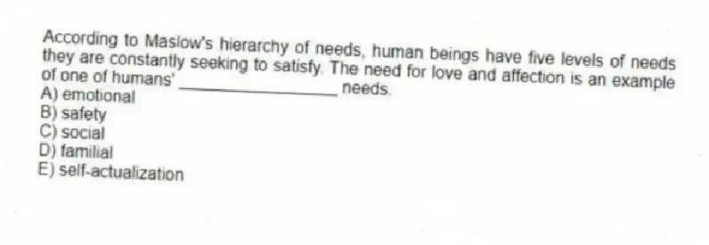 According to Maslow's hierarchy of needs, human beings have five levels of needs they are constantly seeking to satisfy. The need for love and affection is an example of one of humans' _________________ needs.
A) emotional
B) safety
C) social
D) familial
E) self-actualization