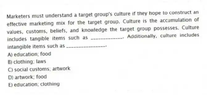 Marketers must understand a target group's culture if they hope to construct an effective marketing mix for the target group. Culture is the accumulation of values, customs, beliefs, and knowledge the target group possesses. Culture includes tangible items such as _____________. Additionally, culture includes intangible items such as ________________.
A) education; food
B) clothing; laws
C) social customs; artwork
D) artwork; food
E) education; clothing