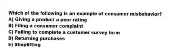 Which of the following is an example of consumer misbehavior?
A) Giving a product a poor rating
B) Filing a consumer complaint
C) Failing to complete a customer survey form
D) Returning purchases
E) Shoplifting