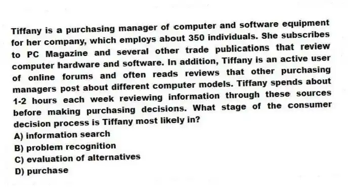 Tiffany is a purchasing manager of computer and software equipment for her company, which employs about 350 individuals. She subscribes to PC Magazine and several other trade publications that review computer hardware and software. In addition, Tiffany is an active user of online forums and often reads reviews that other purchasing managers post about different computer models. Tiffany spends about 1-2 hours each week reviewing information through these sources before making purchasing decisions. What stage of the consumer decision process is Tiffany most likely in?
A) information search
B) problem recognition
C) evaluation of alternatives
D) purchase