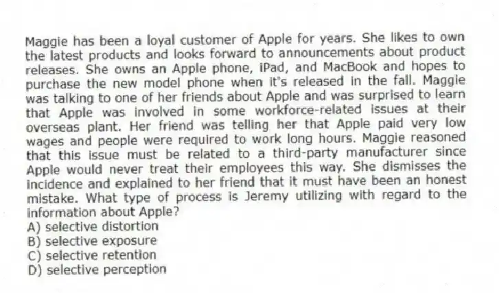 Maggie has been a loyal customer of Apple for years. She likes to own the latest products and looks forward to announcements about product releases. She owns an Apple phone, iPad, and MacBook and hopes to purchase the new model phone when it's released in the fall. Maggie was talking to one of her friends about Apple and was surprised to learn that Apple was involved in some workforce-related issues at their overseas plant. Her friend was telling her that Apple paid very low wages and people were required to work long hours. Maggie reasoned that this issue must be related to a third-party manufacturer since Apple would never treat their employees this way. She dismisses the incidence and explained to her friend that it must have been an honest mistake. What type of process is Jeremy utilizing with regard to the information about Apple?
A) selective distortion
B) selective exposure
C) selective retention
D) selective perception