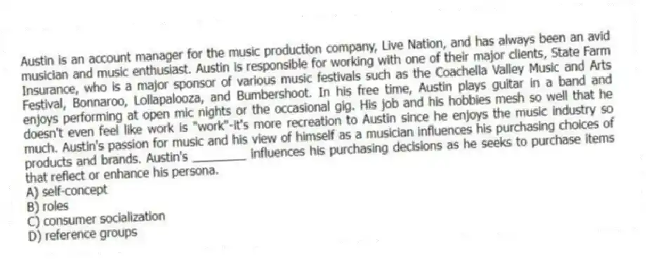Austin is an account manager for the music production company, Live Nation, and has always been an avid musician and music enthusiast. Austin is responsible for working with one of their major clients, State Farm Insurance, who is a major sponsor of various music festivals such as the Coachella Valley Music and Arts Festival, Bonnaroo, Lollapalooza, and Bumbershoot. In his free time, Austin plays guitar in a band and enjoys performing at open mic nights or the occasional gig. His job and his hobbies mesh so well that he doesn't even feel like work is "work"-it's more recreation to Austin since he enjoys the music industry so much. Austin's passion for music and his view of himself as a musician influences his purchasing choices of products and brands. Austin's ________ influences his purchasing decisions as he seeks to purchase items that reflect or enhance his persona.
A) self-concept
B) roles
C) consumer socialization
D) reference groups