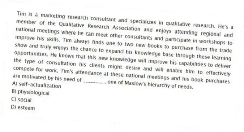 Tim is a marketing research consultant and specializes in qualitative research. He's a member of the Qualitative Research Association and enjoys attending regional and national meetings where he can meet other consultants and participate in workshops to improve his skills. Tim always finds one to two new books to purchase from the trade show and truly enjoys the chance to expand his knowledge base through these learning opportunities. He knows that this new knowledge will improve his capabilities to deliver the type of consultation his clients might desire and will enable him to effectively compete for work. Tim's attendance at these national meetings and his book purchases are motivated by his need of ________ , one of Maslow's hierarchy of needs.
A) self-actualization
B) physiological
C) social
D) esteem
