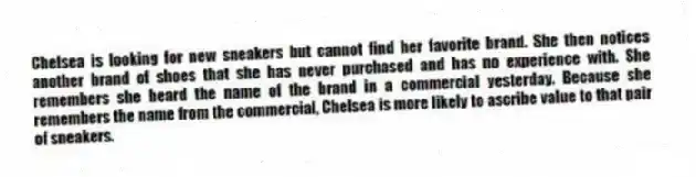Chelsea is looking for new sneakers but cannot find her favorite brand. She then notices another brand of shoes that she has never purchased and has no experience with. She remembers she heard the name of the brand in a commercial yesterday. Because she remembers the name from the commercial, Chelsea is more likely to ascribe value to that pair of sneakers.