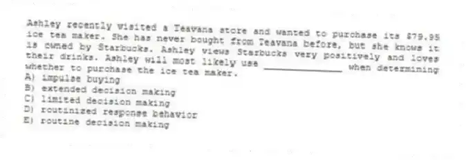 Ashley recently visited a Teavana store and wanted to purchase its $79.95 ice tea maker. She has never bought from Teavana before, but she knows it is owned by Starbucks. Ashley views Starbucks very positively and loves their drinks. Ashley will most likely use ______________ when determining whether to purchase the ice tea maker.
A) impulse buying
B) extended decision making
C) limited decision making
D) routinized response behavior
E) routine decision making