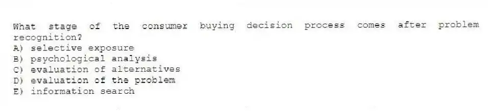 What stage of the consumer buying decision process comes after problem recognition?
A) selective exposure
B) psychological analysis
C) evaluation of alternatives
D) evaluation of the problem
E) information search