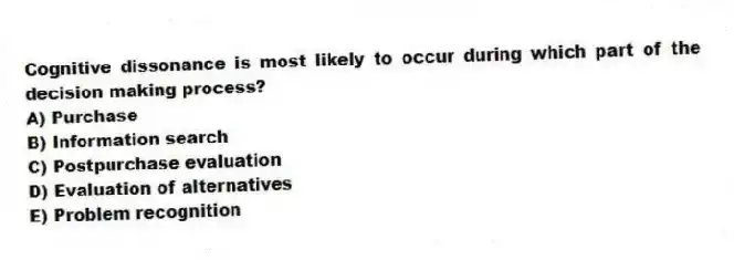 Cognitive dissonance is most likely to occur during which part of the decision making process?
A) Purchase
B) Information search
C) Postpurchase evaluation
D) Evaluation of alternatives
E) Problem recognition