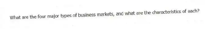 What are the four major types of business markets, and what are the characteristics of each?