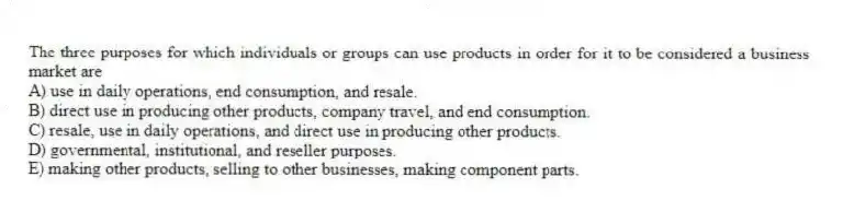 The three purposes for which individuals or groups can use products in order for it to be considered a business market are
A) use in daily operations, end consumption, and resale.
B) direct use in producing other products, company travel, and end consumption.
C) resale, use in daily operations, and direct use in producing other products.
D) governmental, institutional, and reseller purposes.
E) making other products, selling to other businesses, making component parts.