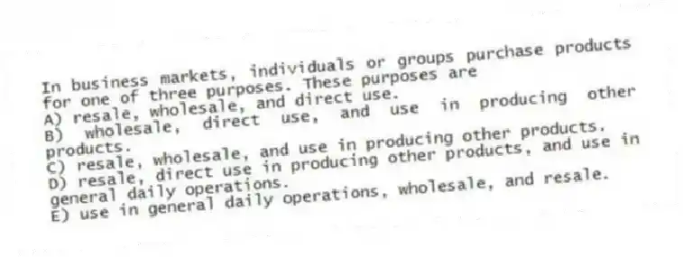 In business markets, individuals or groups purchase products for one of three purposes. These purposes are
A) resale, wholesale, and direct use.
B) wholesale, direct use, and use in producing other products.
C) resale, wholesale, and use in producing other products.
D) resale, direct use in producing other products, and use in general daily operations.
E) use in general daily operations, wholesale, and resale.