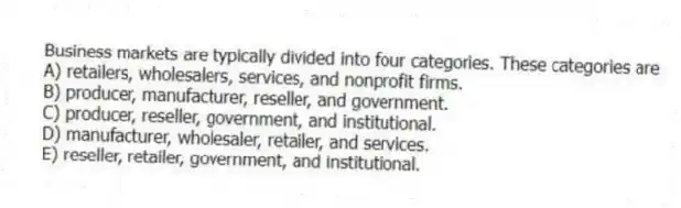 Business markets are typically divided into four categories. These categories are
A) retailers, wholesalers, services, and nonprofit firms.
B) producer, manufacturer, reseller, and government.
C) producer, reseller, government, and institutional.
D) manufacturer, wholesaler, retailer, and services.
E) reseller, retailer, government, and institutional.