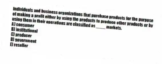 Individuals and business organizations that purchase products for the purpose of making a profit either by using the products to produce other products or by using them in their operations are classified as ____ markets.
A) consumer
B) institutional
C) producer
D) government
E) reseller