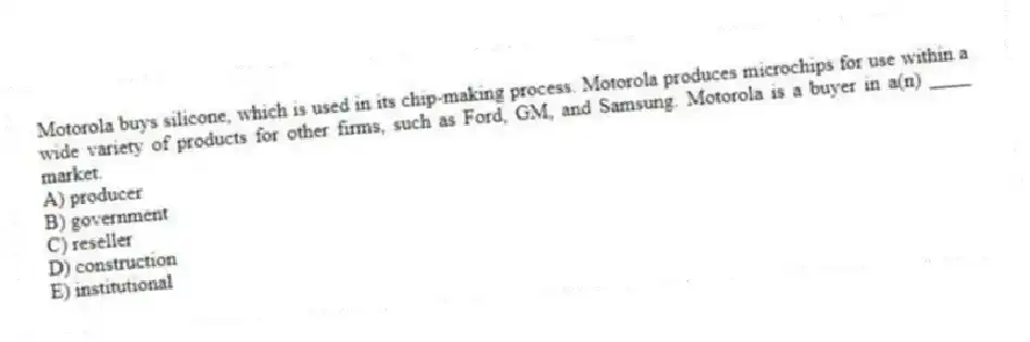 Motorola buys silicone, which is used in its chip-making process. Motorola produces microchips for use within a wide variety of products for other firms, such as Ford, GM, and Samsung. Motorola is a buyer in a(n) ____ market.
A) producer
B) government
C) reseller
D) construction
E) institutional