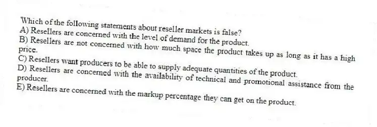 Which of the following statements about reseller markets is false?
A) Resellers are concerned with the level of demand for the product.
B) Resellers are not concerned with how much space the product takes up as long as it has a high price.
C) Resellers want producers to be able to supply adequate quantities of the product.
D) Resellers are concerned with the availability of technical and promotional assistance from the producer.
E) Resellers are concerned with the markup percentage they can get on the product.