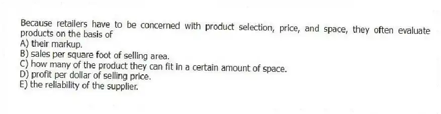 Because retailers have to be concerned with product selection, price, and space, they often evaluate products on the basis of
A) their markup.
B) sales per square foot of selling area.
C) how many of the product they can fit in a certain amount of space.
D) profit per dollar of selling price.
E) the reliability of the supplier.